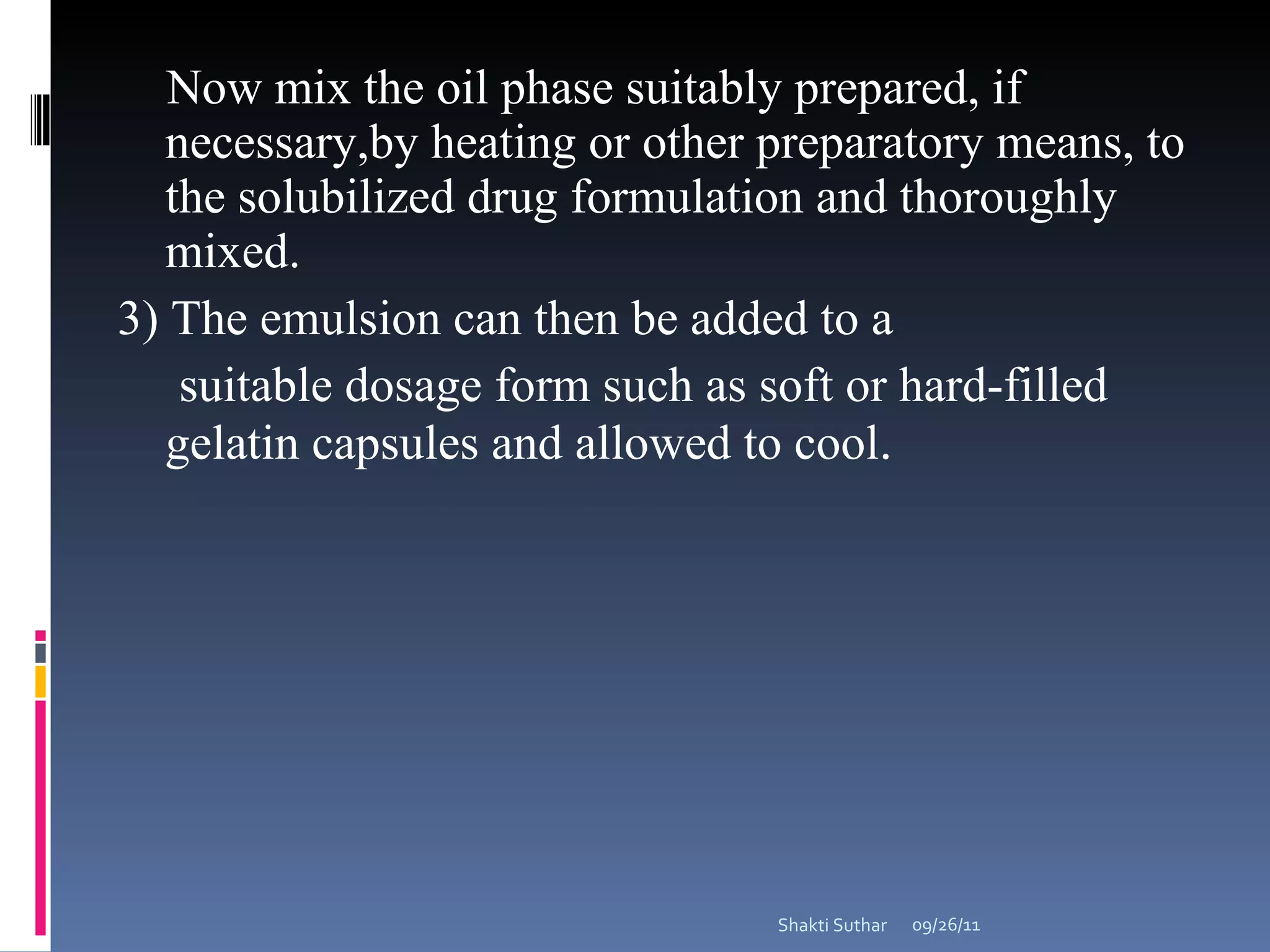 Now mix the oil phase suitably prepared, if necessary,by heating or other preparatory means, to the solubilized drug formulation and thoroughly mixed. 3) The emulsion can then be added to a suitable dosage form such as soft or hard-filled gelatin capsules and allowed to cool .  09/26/11 Shakti Suthar 