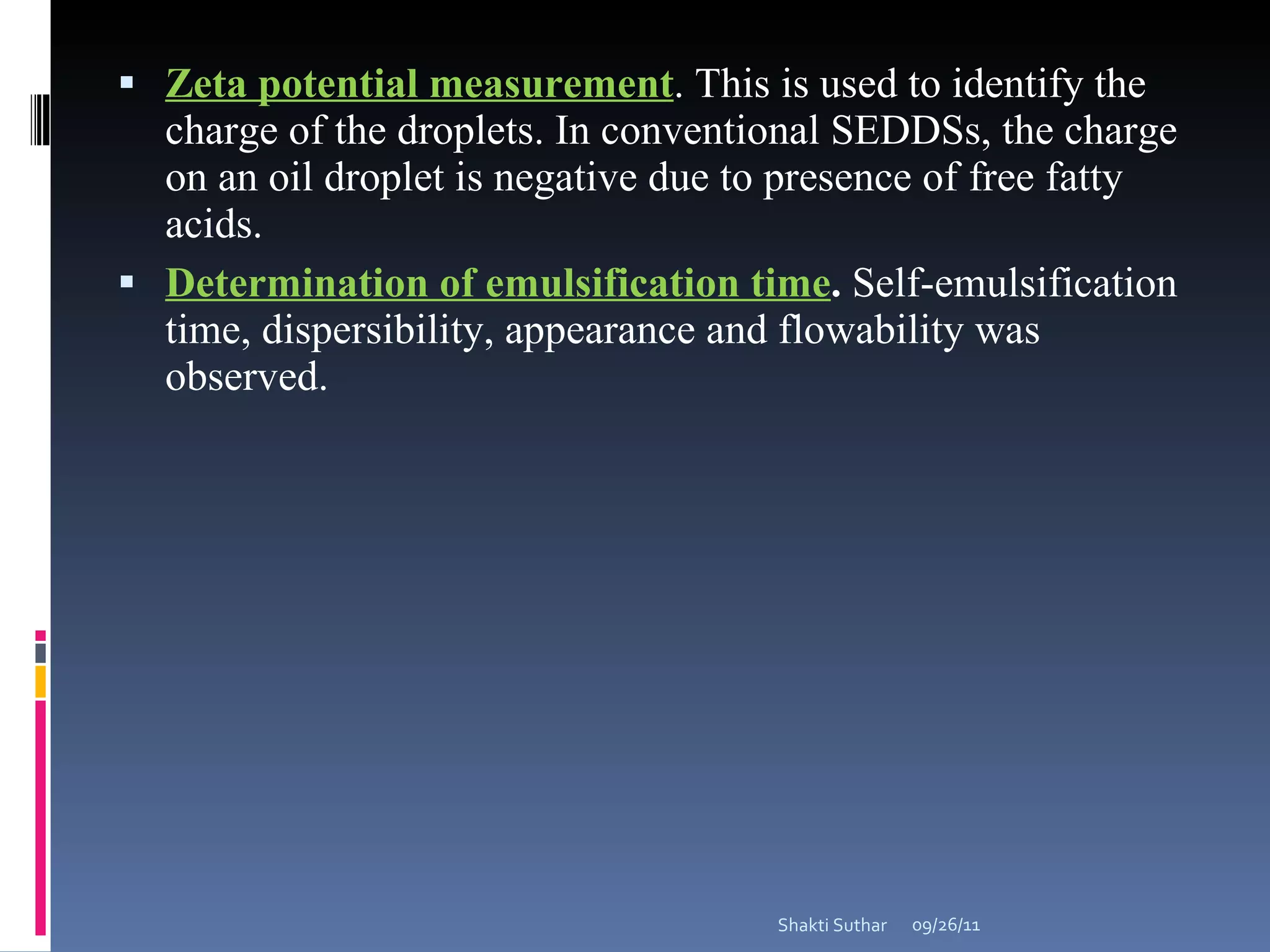 Zeta potential measurement . This is used to identify the charge of the droplets. In conventional SEDDSs, the charge on an oil droplet is negative due to presence of free fatty acids.  Determination of emulsification time .  Self-emulsification time, dispersibility, appearance and flowability was observed. 09/26/11 Shakti Suthar 