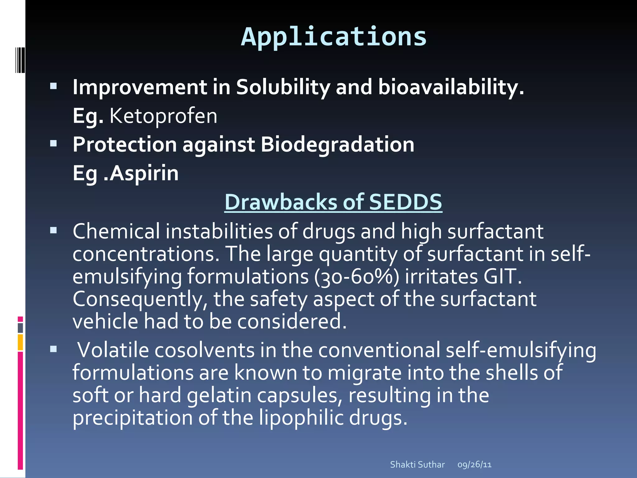 Applications Improvement in Solubility and bioavailability. Eg.  Ketoprofen Protection against Biodegradation Eg .Aspirin  Drawbacks of SEDDS Chemical instabilities of drugs and high surfactant concentrations. The large quantity of surfactant in self-emulsifying formulations (30-60%) irritates GIT. Consequently, the safety aspect of the surfactant vehicle had to be considered. Volatile cosolvents in the conventional self-emulsifying formulations are known to migrate into the shells of soft or hard gelatin capsules, resulting in the precipitation of the lipophilic drugs. 09/26/11 Shakti Suthar 