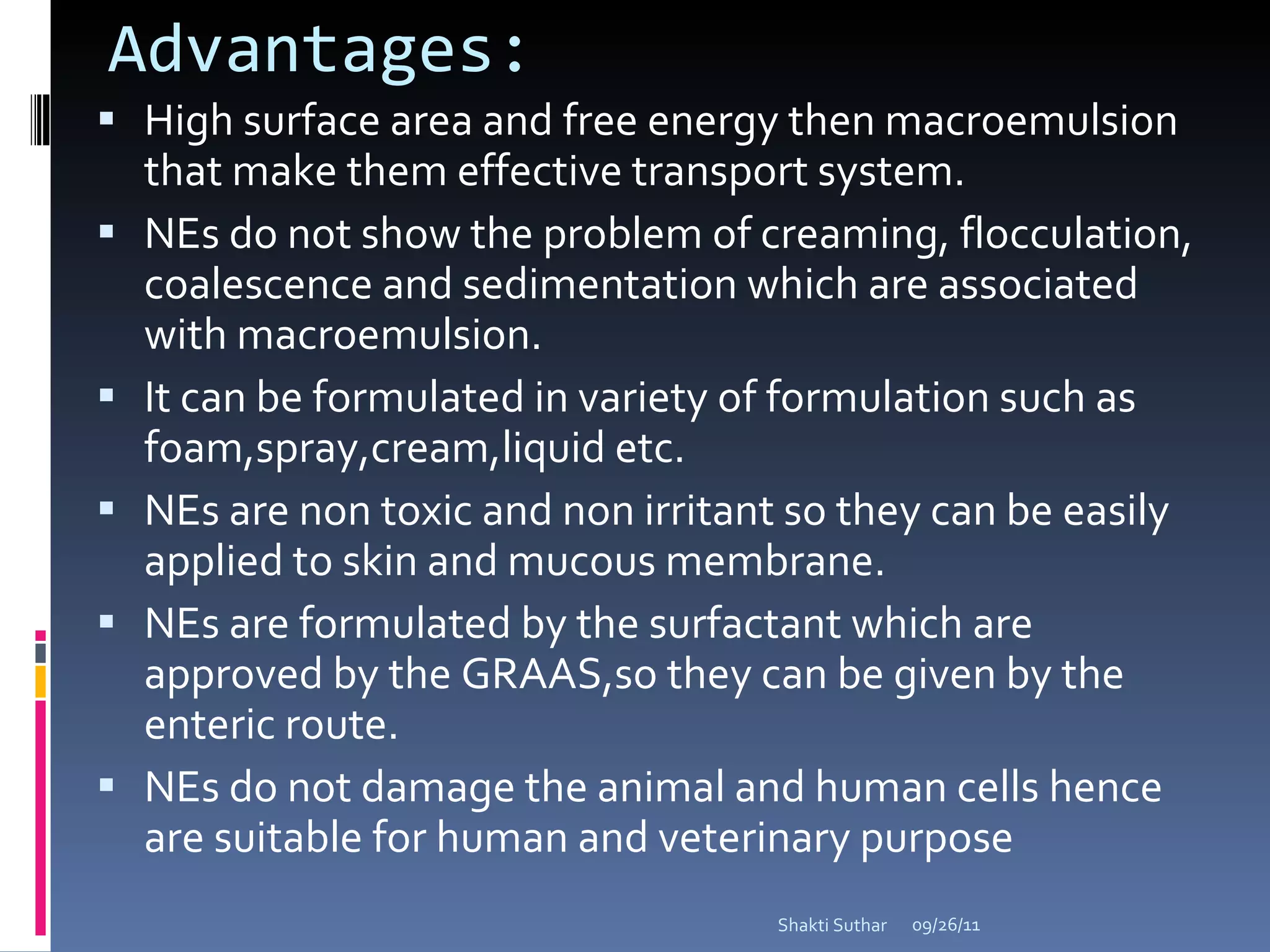 Advantages: High surface area and free energy then macroemulsion that make them effective transport system. NEs do not show the problem of creaming, flocculation, coalescence and sedimentation which are associated with macroemulsion. It can be formulated in variety of formulation such as foam,spray,cream,liquid etc. NEs are non toxic and non irritant so they can be easily applied to skin and mucous membrane. NEs are formulated by the surfactant which are approved by the GRAAS,so they can be given by the enteric route. NEs do not damage the animal and human cells hence are suitable for human and veterinary purpose 09/26/11 Shakti Suthar 