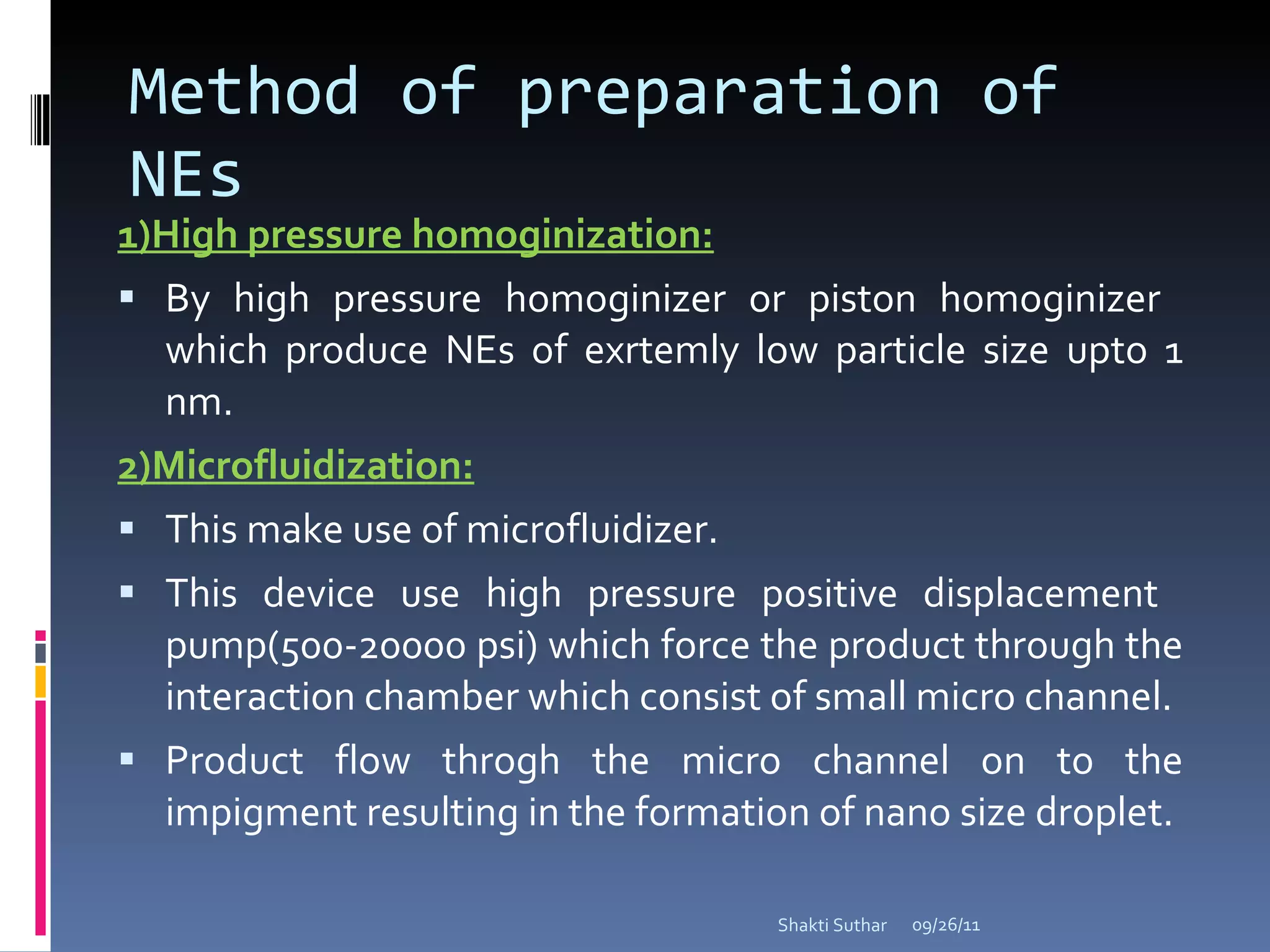 Method of preparation of NEs 1)High pressure homoginization: By high pressure homoginizer or piston homoginizer  which produce NEs of exrtemly low particle size upto 1 nm. 2)Microfluidization: This make use of microfluidizer. This device use high pressure positive displacement  pump(500-20000 psi) which force the product through the interaction chamber which consist of small micro channel. Product flow throgh the micro channel on to the impigment resulting in the formation of nano size droplet. 09/26/11 Shakti Suthar 