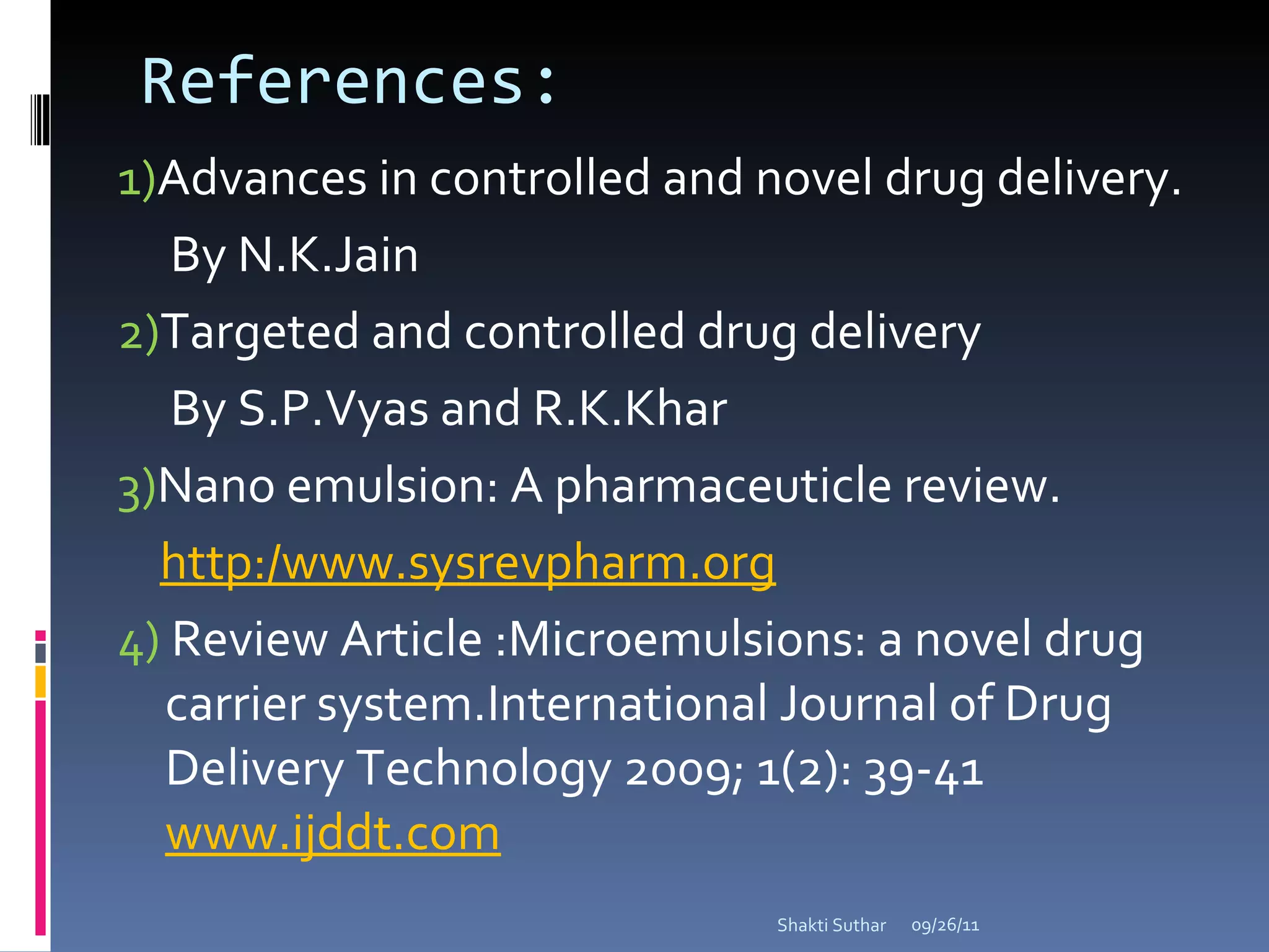 References:  1) Advances in controlled and novel drug delivery. By N.K.Jain 2) Targeted and controlled drug delivery  By S.P.Vyas and R.K.Khar 3) Nano emulsion: A pharmaceuticle review. http:/www.sysrevpharm.org 4)  Review Article :Microemulsions: a novel drug carrier system.International Journal of Drug Delivery Technology 2009; 1(2): 39-41  www.ijddt.com 09/26/11 Shakti Suthar 