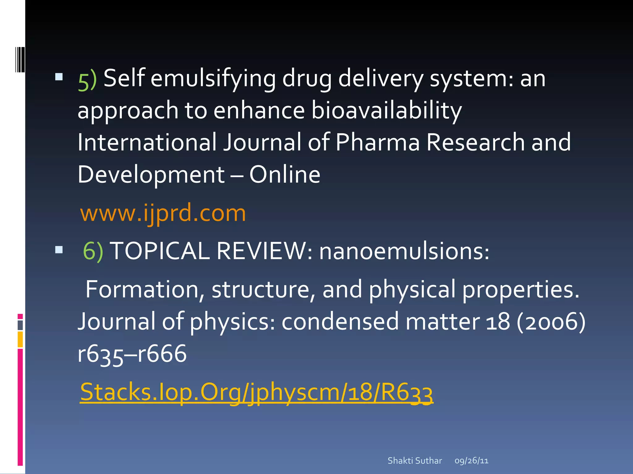 5)  Self emulsifying drug delivery system: an approach to enhance bioavailability International Journal of Pharma Research and Development – Online  www.ijprd.com 6)   TOPICAL REVIEW: nanoemulsions: Formation, structure, and physical properties. Journal of physics: condensed matter 18 (2006) r635–r666 Stacks.Iop.Org/jphyscm/18/R633 09/26/11 Shakti Suthar 