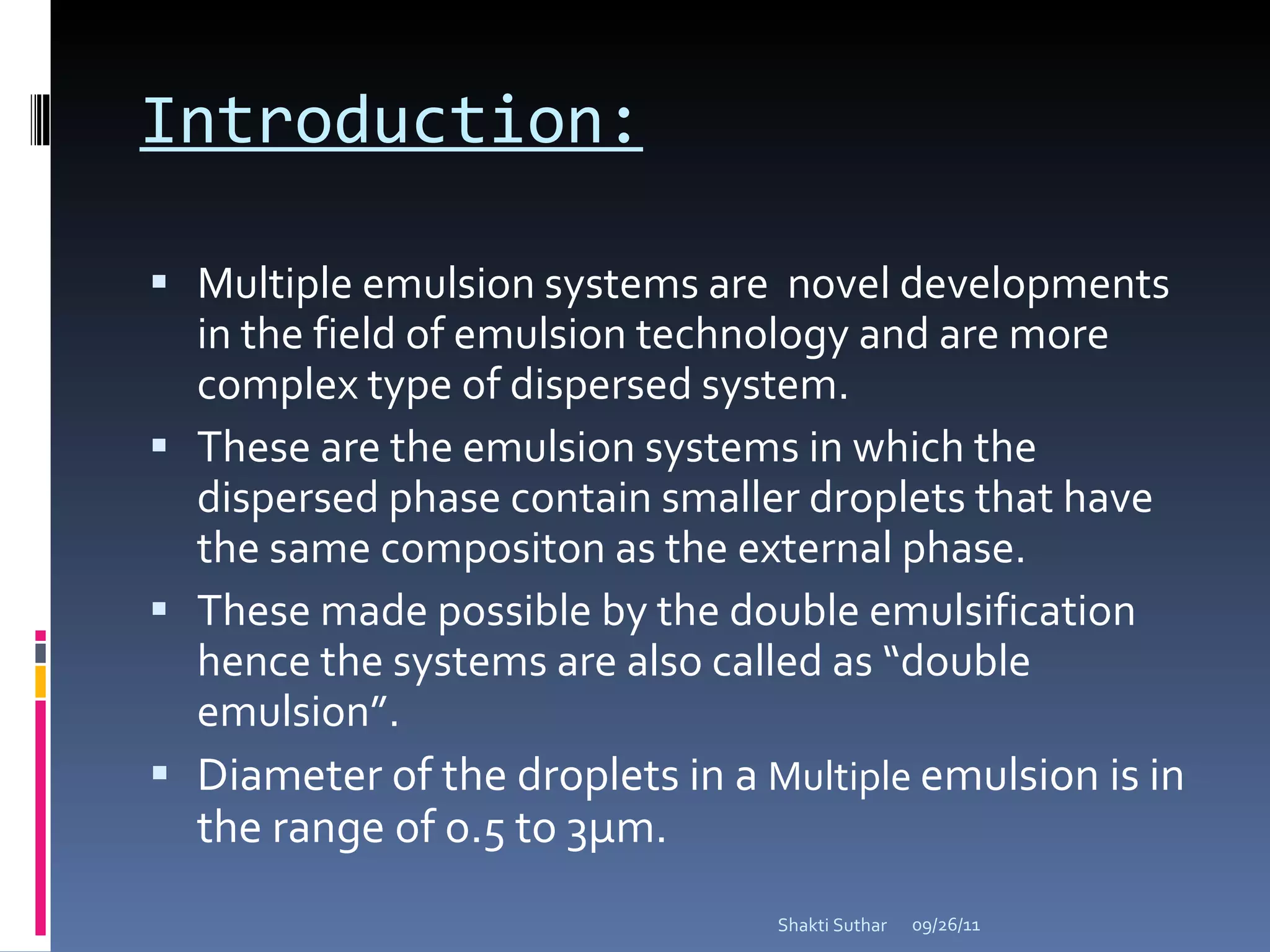 Introduction: Multiple emulsion systems are  novel developments in the field of emulsion technology and are more complex type of dispersed system. These are the emulsion systems in which the dispersed phase contain smaller droplets that have the same compositon as the external phase. These made possible by the double emulsification hence the systems are also called as “double emulsion”. Diameter of the droplets in a  Multiple  emulsion is in the range of o.5 to 3µm. 09/26/11 Shakti Suthar 