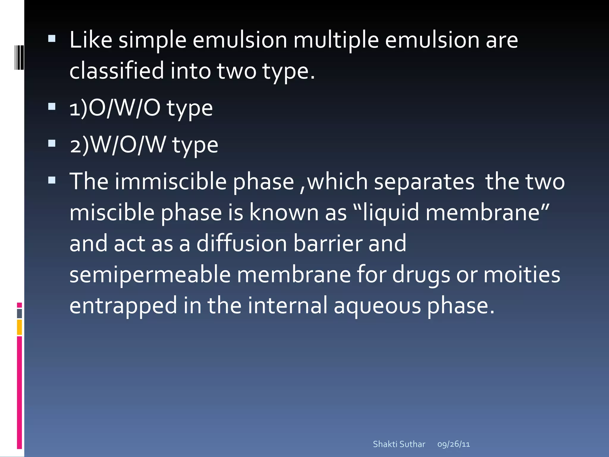 Like simple emulsion multiple emulsion are classified into two type. 1)O/W/O type 2)W/O/W type The immiscible phase ,which separates  the two miscible phase is known as “liquid membrane” and act as a diffusion barrier and semipermeable membrane for drugs or moities entrapped in the internal aqueous phase. 09/26/11 Shakti Suthar 
