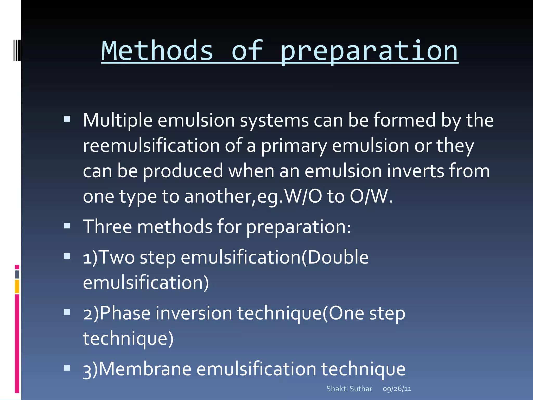 Methods of preparation Multiple emulsion systems can be formed by the reemulsification of a primary emulsion or they can be produced when an emulsion inverts from one type to another,eg.W/O to O/W. Three methods for preparation: 1)Two step emulsification(Double  emulsification) 2)Phase inversion technique(One step technique) 3)Membrane emulsification technique 09/26/11 Shakti Suthar 