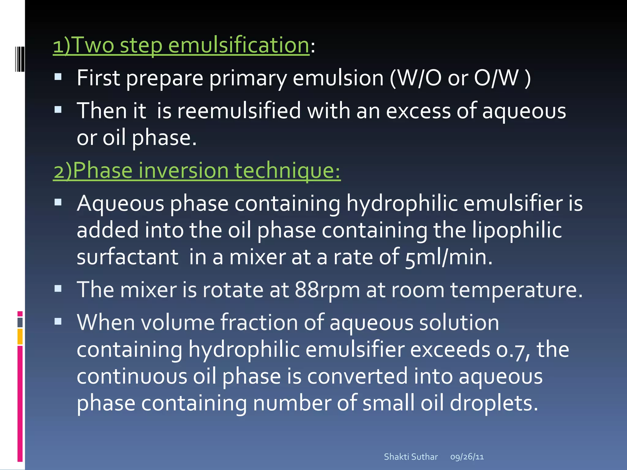 1)Two step emulsification : First prepare primary emulsion (W/O or O/W ) Then it  is reemulsified with an excess of aqueous or oil phase. 2)Phase inversion technique: A queous phase containing hydrophilic emulsifier is added into the oil phase containing the lipophilic surfactant  in a mixer at a rate of 5ml/min.  The mixer is rotate at 88rpm at room temperature. When volume fraction of a queous  solution  containing hydrophilic emulsifier exceeds 0.7, the continuous oil phase is converted into aqueous phase containing number of small oil droplets.  09/26/11 Shakti Suthar 