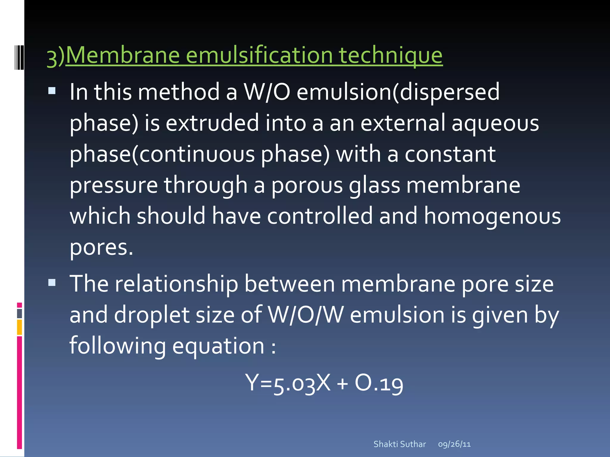 3) Membrane emulsification technique In this method a W/O emulsion(dispersed phase) is extruded into a an external aqueous phase(continuous phase) with a constant pressure through a porous glass membrane which should have controlled and homogenous pores. The relationship between membrane pore size and droplet size of W/O/W emulsion is given by following equation :  Y=5.03X + O.19 09/26/11 Shakti Suthar 