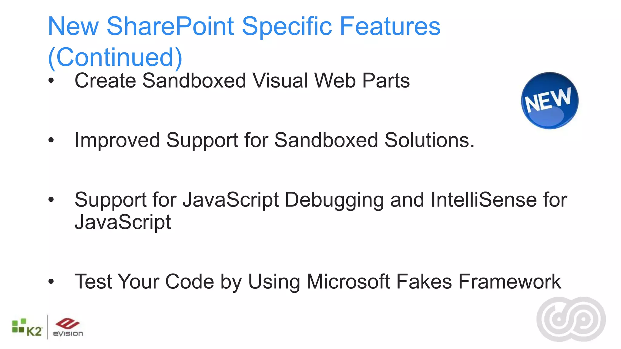 New SharePoint Specific Features
(Continued)
• Create Sandboxed Visual Web Parts

• Improved Support for Sandboxed Solutions.

• Support for JavaScript Debugging and IntelliSense for
  JavaScript

• Test Your Code by Using Microsoft Fakes Framework
 