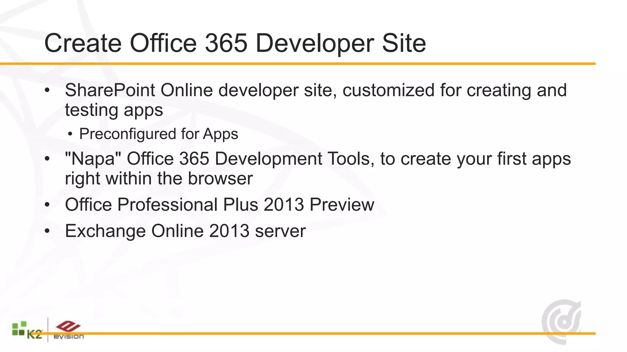 Create Office 365 Developer Site
• SharePoint Online developer site, customized for creating and
  testing apps
  • Preconfigured for Apps
• "Napa" Office 365 Development Tools, to create your first apps
  right within the browser
• Office Professional Plus 2013 Preview
• Exchange Online 2013 server
 