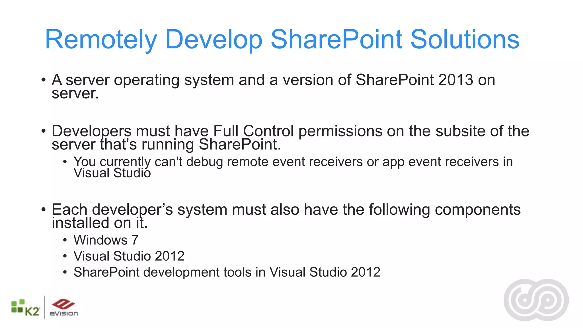 Remotely Develop SharePoint Solutions
• A server operating system and a version of SharePoint 2013 on
  server.

• Developers must have Full Control permissions on the subsite of the
  server that's running SharePoint.
   • You currently can't debug remote event receivers or app event receivers in
     Visual Studio

• Each developer’s system must also have the following components
  installed on it.
   • Windows 7
   • Visual Studio 2012
   • SharePoint development tools in Visual Studio 2012
 