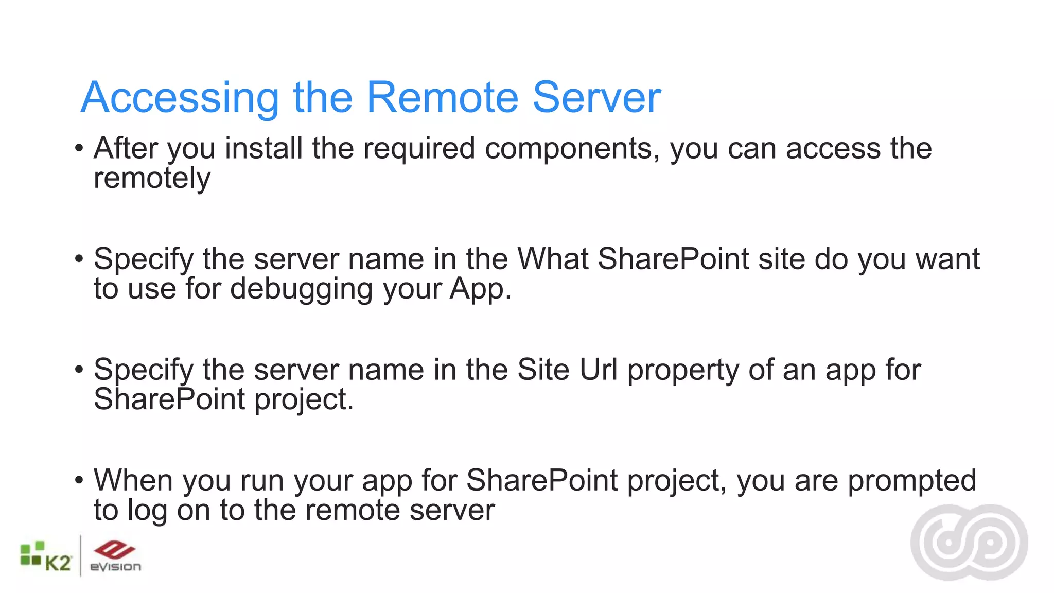Accessing the Remote Server
• After you install the required components, you can access the
  remotely

• Specify the server name in the What SharePoint site do you want
  to use for debugging your App.

• Specify the server name in the Site Url property of an app for
  SharePoint project.

• When you run your app for SharePoint project, you are prompted
  to log on to the remote server
 