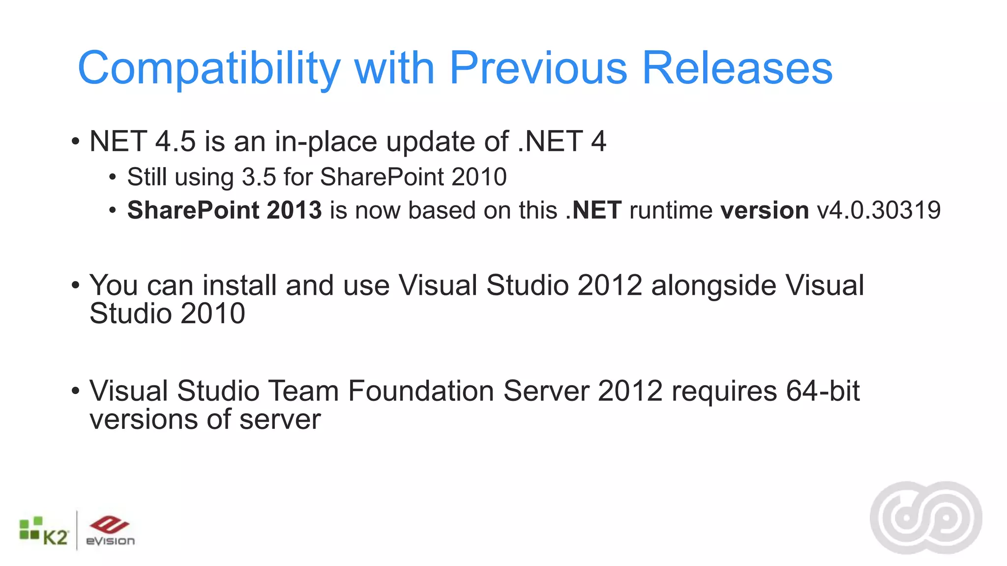 Compatibility with Previous Releases
• NET 4.5 is an in-place update of .NET 4
  • Still using 3.5 for SharePoint 2010
  • SharePoint 2013 is now based on this .NET runtime version v4.0.30319


• You can install and use Visual Studio 2012 alongside Visual
  Studio 2010

• Visual Studio Team Foundation Server 2012 requires 64-bit
  versions of server
 