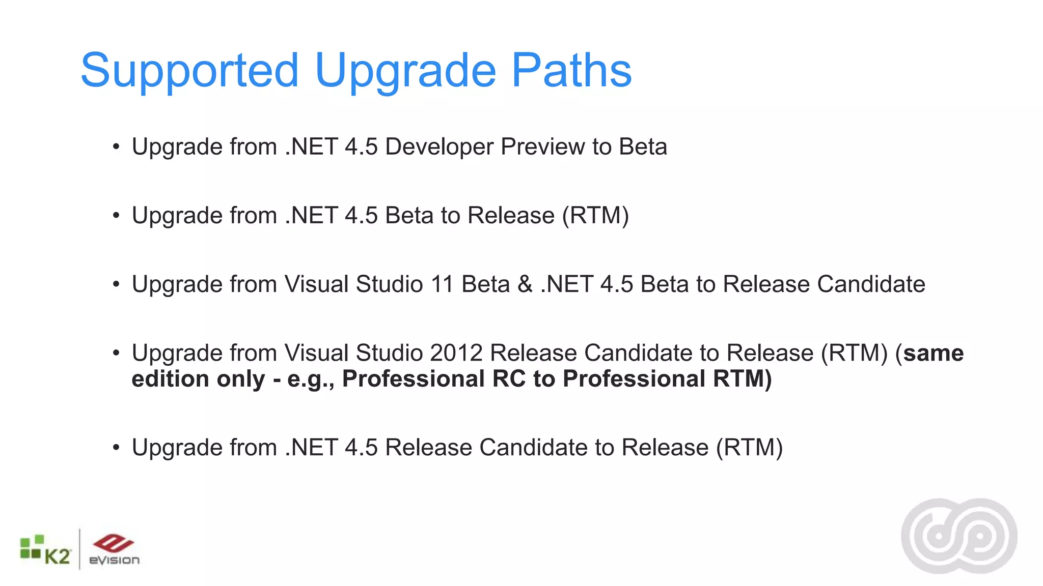 Supported Upgrade Paths
 • Upgrade from .NET 4.5 Developer Preview to Beta

 • Upgrade from .NET 4.5 Beta to Release (RTM)

 • Upgrade from Visual Studio 11 Beta & .NET 4.5 Beta to Release Candidate

 • Upgrade from Visual Studio 2012 Release Candidate to Release (RTM) (same
   edition only - e.g., Professional RC to Professional RTM)

 • Upgrade from .NET 4.5 Release Candidate to Release (RTM)
 