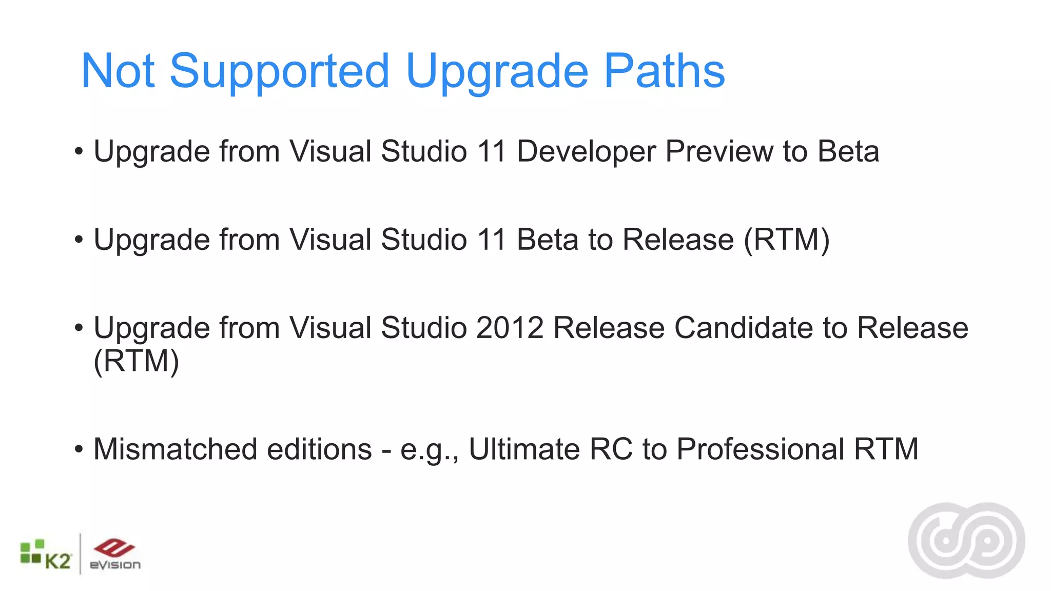 Not Supported Upgrade Paths
• Upgrade from Visual Studio 11 Developer Preview to Beta

• Upgrade from Visual Studio 11 Beta to Release (RTM)

• Upgrade from Visual Studio 2012 Release Candidate to Release
  (RTM)

• Mismatched editions - e.g., Ultimate RC to Professional RTM
 