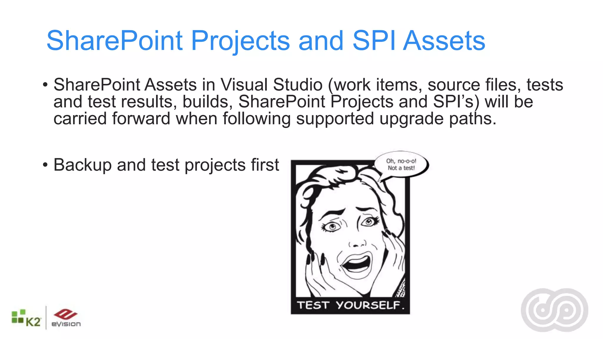 SharePoint Projects and SPI Assets
• SharePoint Assets in Visual Studio (work items, source files, tests
  and test results, builds, SharePoint Projects and SPI’s) will be
  carried forward when following supported upgrade paths.

• Backup and test projects first
 