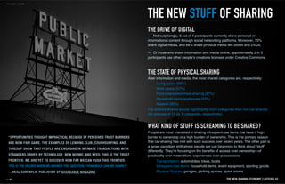 “OPPORTUNITIES THOUGHT IMPRACTICAL BECAUSE OF PERCEIVED TRUST BARRIERS
ARE NOW FAIR GAME. THE EXAMPLES OF LENDING CLUB, COUCHSURFING, AND
THREDUP SHOW THAT PEOPLE ARE ENGAGING IN INTIMATE TRANSACTIONS WITH
STRANGERS DRIVEN BY TECHNOLOGY, NEW NORMS, AND NEED. THIS IS THE TRUST
FRONTIER. WE ARE YET TO DISCOVER HOW FAR WE CAN PUSH THIS FRONTIER.
THIS IS THE DECADE WHEN WE ANSWER THE QUESTION: "HOW MUCH CAN WE SHARE?"
—NEAL GORENFLO, PUBLISHER OF SHAREABLE MAGAZINE
THE NEW STUFF OF SHARING
— Not surprisingly, 3 out of 4 participants currently share personal or
informational content through social networking platforms. Moreover, 70%
share digital media, and 68% share physical media like books and DVDs.
— Of those who share information and media online, approximately 2 in 3
participants use other people’s creations licensed under Creative Commons.
THE DRIVE OF DIGITAL
After information and media, the most shared categories are, respectively:
Living space (58%)
Work space (57%)
Food preparation/meal-sharing (57%)
Household items/appliances (53%)
Apparel (50%)
Transportation: automobiles, bikes, boats
Infrequent-Use Items: household items, event equipment, sporting goods
Physical Spaces: garages, parking spaces, spare rooms
THE STATE OF PHYSICAL SHARING
People are most interested in sharing infrequent-use items that have a high
barrier to ownership or a high burden of ownership. This is the primary reason
that car-sharing has met with such success over recent years. The other part is
a larger paradigm shift where people are just beginning to think about “stuff”
differently. They’re focusing on the benefits of access over ownership—of
practicality over materialism, experiences over possessions.
WHAT KIND OF STUFF IS SCREAMING TO BE SHARED?
Car-sharers shared across significantly more categories than non-car-sharers
(an average of 11 vs. 8 categories, respectively).
THE NEW SHARING ECONOMY I LATITUDE 42
 