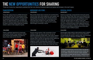 There’s still a large amount of unfulfilled demand for
car-sharing. More than half of all participants either
shared vehicles casually or weren’t sharing currently
but expressed interest in doing so. For people who
share in an organized fashion, cars and bikes were
popular for sharing amongst family and close friends
but weren’t commonly shared outside this immediate
network, relative to other categories of goods.
OPPORTUNITY
Many people already share occasional-use household items
(such as power tools, kitchen appliances, party supplies, and
sporting goods) with friends, but few services exist yet to
organize these sharing efforts; 62% of participants either
share these items casually now or don’t yet share but
expressed interest in doing so, while only 27% currently
share through a community or service.
OPPORTUNITY
People are surprisingly unreserved about sharing the spaces
they (or their things) inhabit. Both travel accommodations and
storage space ranked among the top 5 categories overall that
people who currently share in an organized fashion would
share with strangers (given the option to screen other
members). Physical space is a valuable commodity, which is
why more co-working and peer-to-peer lodging services are
popping up and doing well. Moreover, new models of sharing
like fractional ownership are refreshing how we think about
accessing a variety of different spaces.
OPPORTUNITY
There’s a significant opportunity for broad-scale
transportation sharing if issues relating to member
trust, insurance and availability of services (e.g.
beyond urban areas) can be overcome.
Physical sharing requires a high concentration of local
members to offer real value as a service; this can be
especially challenging outside dense, urban areas. However,
there’s a significant opportunity to share household items in
suburban areas if services can generate enough visibility and
interest at the hyperlocal level. More than any other
categories of goods, sporting/outdoor equipment and
household items represent areas where people simply aren’t
aware that some services already exist to help them share.
Sharing space simply needs to make practical sense in people’s
lives in order for them to adopt it; the act must be attached to
concrete benefits like saving or making money, more convenient
access, or access to otherwise unavailable offerings.
CHALLENGE CHALLENGE CHALLENGE
TRANSPORTATION INFREQUENT-USE ITEMS PHYSICAL SPACES
THE NEW OPPORTUNITIES FOR SHARINGThree out of every four respondents predicted that their own sharing of physical objects and spaces will increase in the next 5 years.
THE NEW SHARING ECONOMY I LATITUDE 42
 