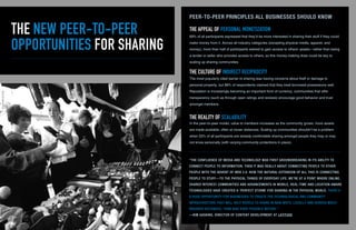 THE NEW PEER-TO-PEER
OPPORTUNITIES FOR SHARING
69% of all participants expressed that they’d be more interested in sharing their stuff if they could
make money from it. Across all industry categories (excepting physical media, apparel, and
money), more than half of participants wished to gain access to others’ assets—rather than being
a lender or seller who provides access to others, so this money-making draw could be key to
scaling up sharing communities.
“THE CONFLUENCE OF MEDIA AND TECHNOLOGY WAS FIRST GROUNDBREAKING IN ITS ABILITY TO
CONNECT PEOPLE TO INFORMATION. THEN IT WAS REALLY ABOUT CONNECTING PEOPLE TO OTHER
PEOPLE WITH THE ADVENT OF WEB 2.0. NOW THE NATURAL EXTENSION OF ALL THIS IS CONNECTING
PEOPLE TO STUFF—TO THE PHYSICAL THINGS OF EVERYDAY LIFE. WE’RE AT A POINT WHERE ONLINE,
SHARED INTEREST COMMUNITIES AND ADVANCEMENTS IN MOBILE, REAL-TIME AND LOCATION-AWARE
TECHNOLOGIES HAVE CREATED A ‘PERFECT STORM’ FOR SHARING IN THE PHYSICAL WORLD. THERE’S
A HUGE OPPORTUNITY FOR BUSINESSES TO CREATE THE TECHNOLOGICAL AND COMMUNITY
INFRASTRUCTURE THAT WILL HELP PEOPLE TO SHARE IN NEW WAYS, LOCALLY AND ACROSS MUCH
BROADER DISTANCES, THAN WAS EVER POSSIBLE BEFORE.”
—KIM GASKINS, DIRECTOR OF CONTENT DEVELOPMENT AT LATITUDE
THE APPEAL OF PERSONAL MONETIZATION
PEER-TO-PEER PRINCIPLES ALL BUSINESSES SHOULD KNOW
THE CULTURE OF INDIRECT RECIPROCITY
THE REALITY OF SCALABILITY
The most popularly cited barrier to sharing was having concerns about theft or damage to
personal property, but 88% of respondents claimed that they treat borrowed possessions well.
Reputation is increasingly becoming an important form of currency; communities that offer
transparency (such as through open ratings and reviews) encourage good behavior and trust
amongst members.
In the peer-to-peer model, value to members increases as the community grows: more assets
are made available, often at closer distances. Scaling up communities shouldn’t be a problem
when 53% of all participants are already comfortable sharing amongst people they may or may
not know personally (with varying community protections in place).
 