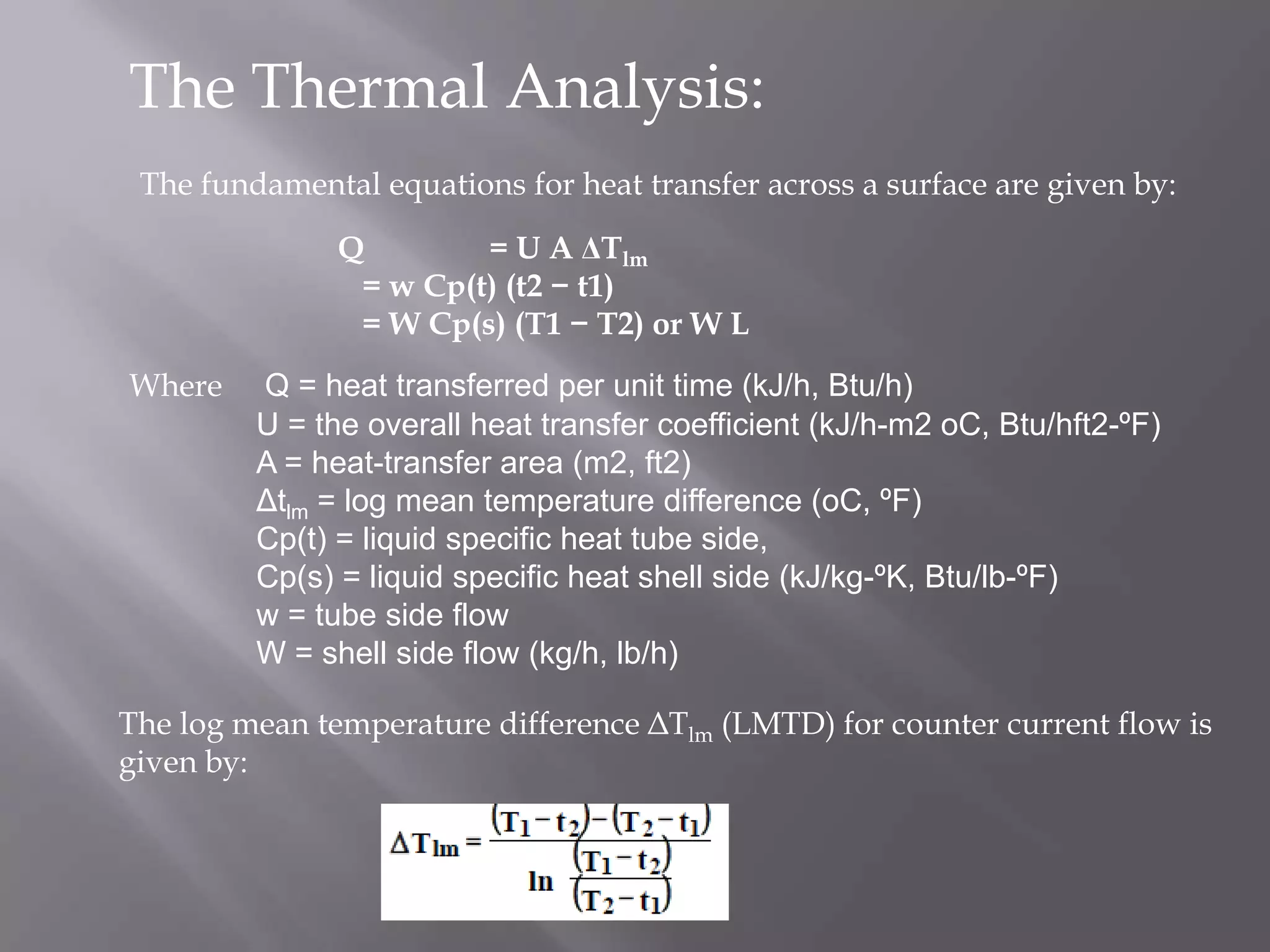 The Thermal Analysis:
 The fundamental equations for heat transfer across a surface are given by:

               Q        = U A ΔTlm
                = w Cp(t) (t2 − t1)
                = W Cp(s) (T1 − T2) or W L
Where    Q = heat transferred per unit time (kJ/h, Btu/h)
         U = the overall heat transfer coefficient (kJ/h-m2 oC, Btu/hft2-ºF)
         A = heat-transfer area (m2, ft2)
         Δtlm = log mean temperature difference (oC, ºF)
         Cp(t) = liquid specific heat tube side,
         Cp(s) = liquid specific heat shell side (kJ/kg-ºK, Btu/lb-ºF)
         w = tube side flow
         W = shell side flow (kg/h, lb/h)

The log mean temperature difference ΔTlm (LMTD) for counter current flow is
given by:
 
