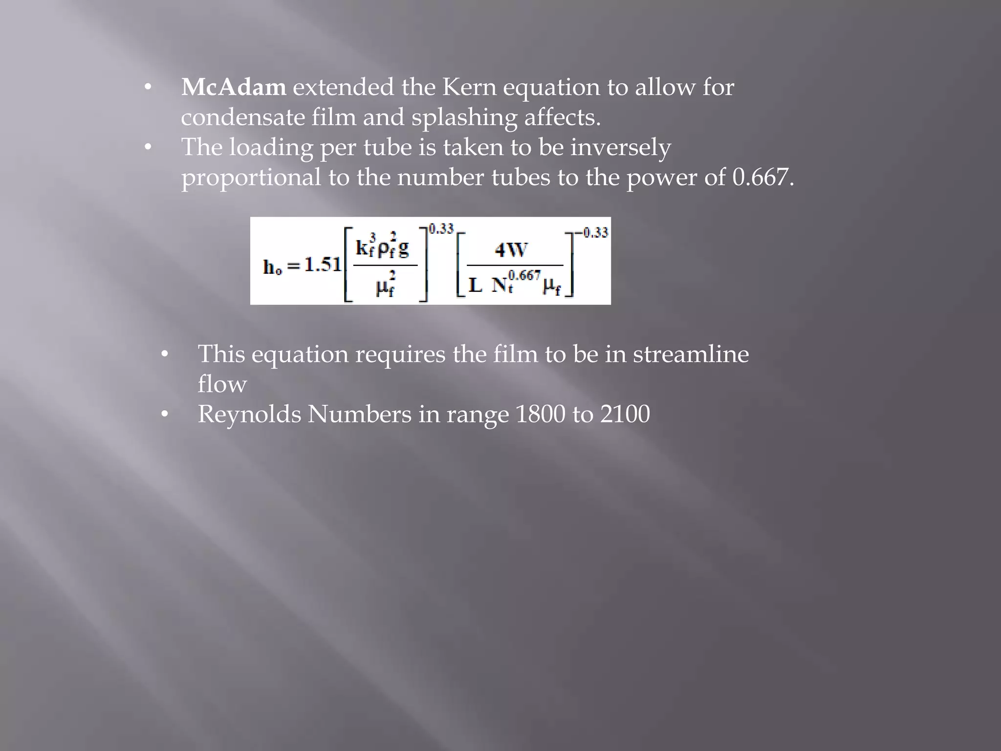 •       McAdam extended the Kern equation to allow for
        condensate film and splashing affects.
•       The loading per tube is taken to be inversely
        proportional to the number tubes to the power of 0.667.




    •    This equation requires the film to be in streamline
         flow
    •    Reynolds Numbers in range 1800 to 2100
 