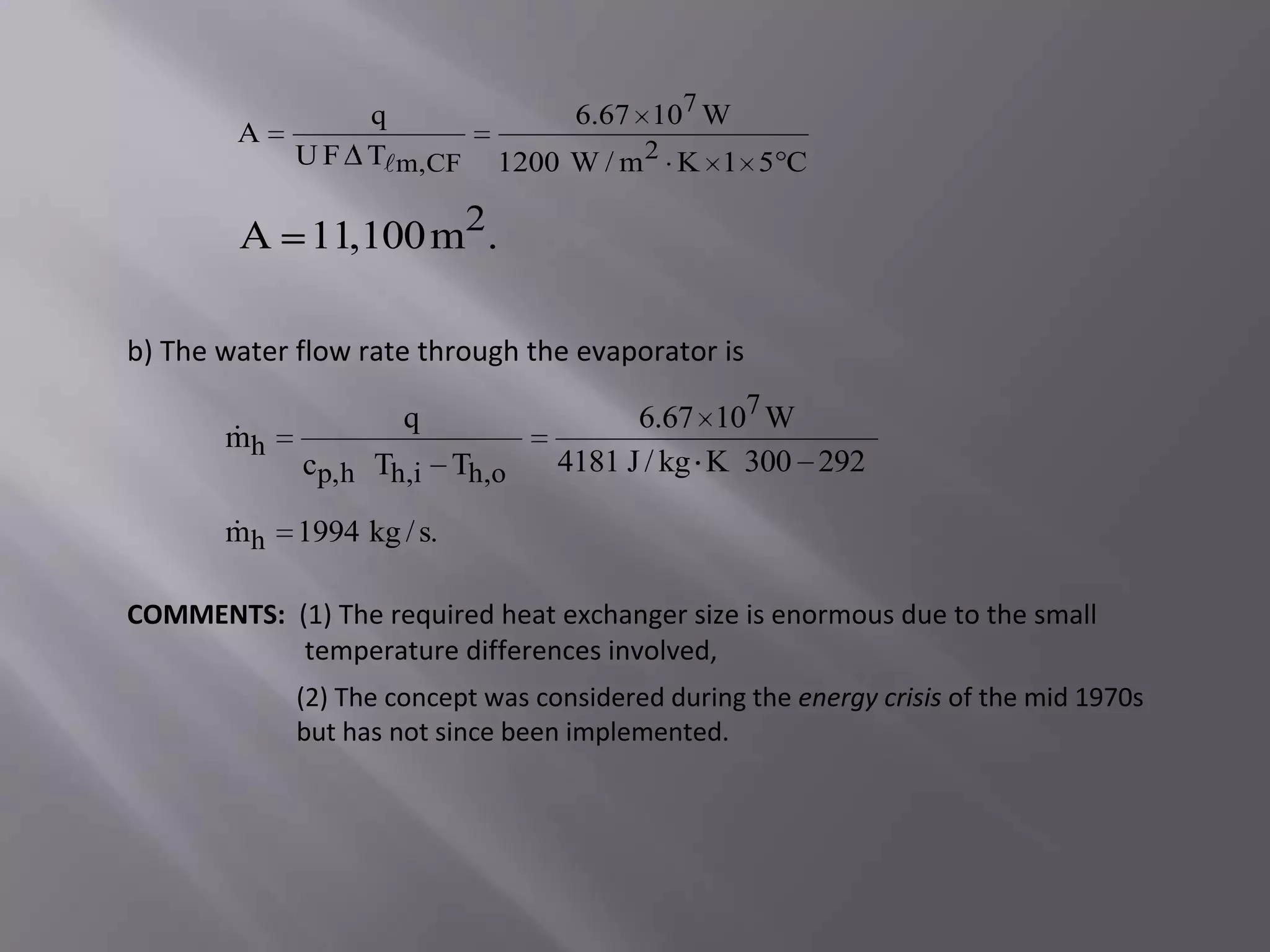 q                  6.67 107 W
        A
             U F Tm,CF       1200 W / m 2 K 1 5 C

        A 11,100 m2.

b) The water flow rate through the evaporator is

                      q                  6.67 107 W
       
       mh
             cp,h Th,i Th,o        4181 J / kg K 300 292

       
       mh    1994 kg / s.

COMMENTS: (1) The required heat exchanger size is enormous due to the small
           temperature differences involved,
             (2) The concept was considered during the energy crisis of the mid 1970s
             but has not since been implemented.
 