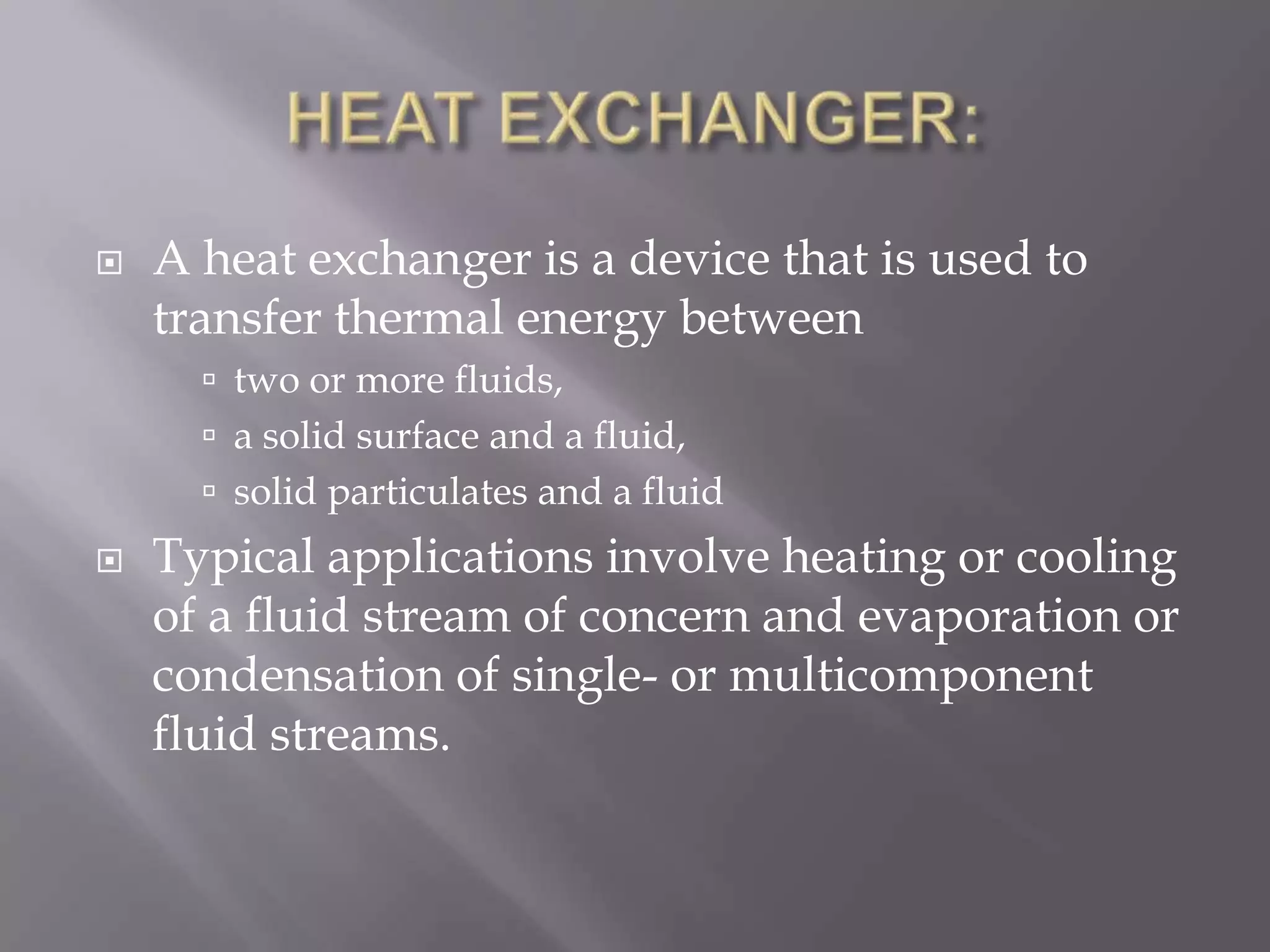    A heat exchanger is a device that is used to
    transfer thermal energy between
       two or more fluids,
       a solid surface and a fluid,
       solid particulates and a fluid
   Typical applications involve heating or cooling
    of a fluid stream of concern and evaporation or
    condensation of single- or multicomponent
    fluid streams.
 