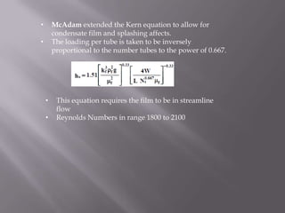 •       McAdam extended the Kern equation to allow for
        condensate film and splashing affects.
•       The loading per tube is taken to be inversely
        proportional to the number tubes to the power of 0.667.




    •    This equation requires the film to be in streamline
         flow
    •    Reynolds Numbers in range 1800 to 2100
 