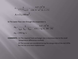 q                  6.67 107 W
        A
             U F Tm,CF       1200 W / m 2 K 1 5 C

        A 11,100 m2.

b) The water flow rate through the evaporator is

                      q                  6.67 107 W
       
       mh
             cp,h Th,i Th,o        4181 J / kg K 300 292

       
       mh    1994 kg / s.

COMMENTS: (1) The required heat exchanger size is enormous due to the small
           temperature differences involved,
             (2) The concept was considered during the energy crisis of the mid 1970s
             but has not since been implemented.
 