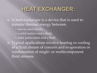    A heat exchanger is a device that is used to
    transfer thermal energy between
       two or more fluids,
       a solid surface and a fluid,
       solid particulates and a fluid
   Typical applications involve heating or cooling
    of a fluid stream of concern and evaporation or
    condensation of single- or multicomponent
    fluid streams.
 