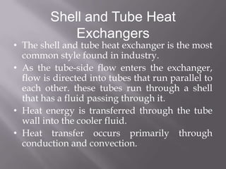 Shell and Tube Heat
            Exchangers
• The shell and tube heat exchanger is the most
  common style found in industry.
• As the tube-side flow enters the exchanger,
  flow is directed into tubes that run parallel to
  each other. these tubes run through a shell
  that has a fluid passing through it.
• Heat energy is transferred through the tube
  wall into the cooler fluid.
• Heat transfer occurs primarily through
  conduction and convection.
 