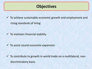 Objectives
 To achieve sustainable economic growth and employment and
rising standards of living
 To maintain financial stability
 To assist sound economic expansion
 To contribute to growth in world trade on a multilateral, non-
discriminatory basis
2
 