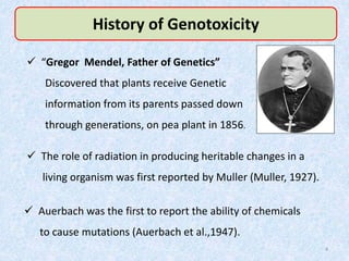 History of Genotoxicity
 The role of radiation in producing heritable changes in a
living organism was first reported by Muller (Muller, 1927).
 Auerbach was the first to report the ability of chemicals
to cause mutations (Auerbach et al.,1947).
 “Gregor Mendel, Father of Genetics”
Discovered that plants receive Genetic
information from its parents passed down
through generations, on pea plant in 1856.
4
 