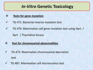 In-Vitro Genetic Toxicology
 Tests for gene mutation
 TG 471: Bacterial reverse mutation test
 TG 476: Mammalian cell gene mutation test using Hprt /
Xprt / Thymidine kinase
 Test for chromosomal abnormalities
 TG 473: Mammalian chromosomal aberration
test
 TG 487: Mammalian cell micronucleus test
6
 