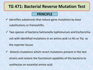  Identifies substances that induce gene mutations by base
substitutions or frameshifts.
 Two species of bacteria Salmonella typhimurium and Escherichia
coli with identified mutations in an amino acid i.e His or Trp as
the reporter locust.
 Detects mutations which revert mutations present in the test
strains and restore the functional capability of the bacteria to
synthesize an essential amino acid.
7
TG 471: Bacterial Reverse Mutation Test
PRINCIPLE
 