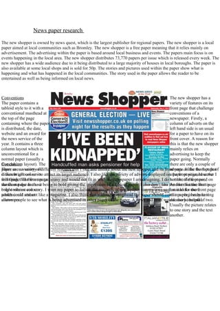 News paper research

The new shopper is owned by news quest, which is the largest publisher for regional papers. The new shopper is a local
paper aimed at local communities such as Bromley. The new shopper is a free paper meaning that it relies mainly on
advertisement. The advertising within the paper is based around local business and events. The papers main focus is on
events happening in the local area. The new shopper distributes 73,770 papers per issue which is released every week. The
new shopper has a wide audience due to it being distributed to a large majority of houses in local boroughs. The paper is
also available at some local shops and is sold for 50p. The stories and pictures used within the paper show what is
happening and what has happened in the local communities. The story used in the paper allows the reader to be
entertained as well as being informed on local news.



Conventions                                                                                          The new shopper has a
The paper contains a                                                                                 variety of features on its
tabloid style to it with a                                                                           front page that challenge
conventional masthead at                                                                             conventions of a
the top of the page                                                                                  newspaper. Firstly, a
containing where the paper                                                                           column of adverts on the
is distributed, the date,                                                                            left hand side is un usual
website and an award for                                                                             for a paper to have on its
the news service of the                                                                              front cover. A reason for
year. It contains a three                                                                            this is that the new shopper
column layout which is                                                                               mainly relies on
unconventional for a                                                                                 advertising to keep the
normal paper (usually a                                                                              paper going. Normally
Conclusion
five column layout). The                                                                             there are only a couple of
There are variety of
paper usesaavariety of different features that I like and dislike about the new shopper and its front page.onlike the fact that
                                                                                                     adverts I the front page of
it uses bright colours to
different colours on its attract its target audience. I also like the variety of adverts displayed on the front page, however I
                                                                                                     a paper positioned at the
still page. The front page
frontthink that there are too many and would not fit in with the newspaper I am designing. I do bottom of the paper. on
                                                                                                     not like the font used
the front page to these
stands out due due to it being to bold giving the impression of a tabloid paper. I also don’t like the fact that the frontis
                                                                                                     Another feature that page
only contains colours
bright vibrant one story. I want my paper to follow the majority of news paper conventions so that it looks more
                                                                                                     unusual for the front page
professional attract
which could and not like a magazine. I also think that within the masthead the paper should containpaper isbecause it
                                                                                                     of a a plug only having
allows people
customers. to see what is being advertised in other pages of the paper. A news and brief would also beinstead of two.
                                                                                                     one story helpful.
                                                                                                     Usually the picture relates
                                                                                                     to one story and the text
                                                                                                     another.
 
