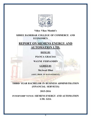 0
Vidya Vikas Mandal`s
SHREE DAMODAR COLLEGE OF COMMERCE AND
ECONOMICS
REPORT ON SIEMENS ENERGY AND
AUTOMATION LTD.
DONE BY
PIANCA GRACIAS
WAYNE FERNANDES
GUIDED BY
Ms.Swati Bhat
(ASST. PROF. IN MANAGEMENT)
THIRD YEAR BACHELOR IN BUSINESS ADMINISTRATION
(FINANCIAL SERVICES)
2015-2016
INTERNSHIP VENUE: SIEMENS ENERGY AND AUTOMATION
LTD. GOA
 