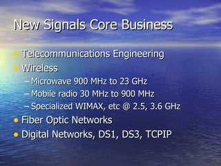 New Signals Core Business Telecommunications Engineering Wireless Microwave 900 MHz to 23 GHz Mobile radio 30 MHz to 900 MHz Specialized WIMAX, etc @ 2.5, 3.6 GHz Fiber Optic Networks Digital Networks, DS1, DS3, TCPIP 