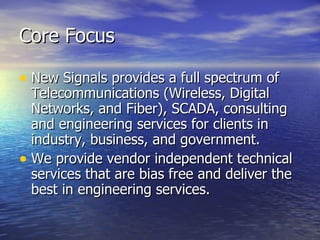 Core Focus New Signals provides a full spectrum of Telecommunications (Wireless, Digital Networks, and Fiber), SCADA, consulting and engineering services for clients in industry, business, and government.  We provide vendor independent technical services that are bias free and deliver the  best in engineering services. 
