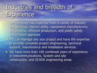 Industries and breadth of Experience Our company has expertise from a variety of industry backgrounds, electric utility, equipment manufacturers, gas pipeline, offshore production, and public safety government agencies.  We can manage any size project and have the expertise to provide complete project engineering, technical support, maintenance and installation services.  We have more than 100 combined years of experience in telecommunications, System and site construction, and SCADA engineering areas 