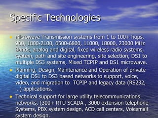 Specific Technologies Microwave Transmission systems from 1 to 100+ hops, 960, 1800-2100, 6500-6800, 11000, 18000, 23000 MHz Bands, analog and digital, fixed wireless radio systems, syatem, path and site engineering, site selection, DS1 to multiple DS3 systems, Mixed TCPIP and DS1 microwave.  Planning, Design, Maintenance and Operation of private digital DS1 to DS3 based networks to support, voice, video, and migration to  TCPIP and legacy data (RS232,…) applications.  Technical support for large utility telecommunications networks, (300+ RTU SCADA , 3000 extension telephone Systems, PBX system design, ACD call centers, Voicemail system design.  