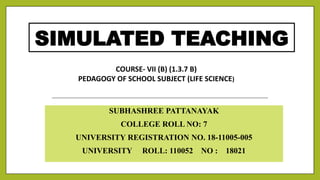 SIMULATED TEACHING
SUBHASHREE PATTANAYAK
COLLEGE ROLL NO: 7
UNIVERSITY REGISTRATION NO. 18-11005-005
UNIVERSITY ROLL: 110052 NO : 18021
COURSE- VII (B) (1.3.7 B)
PEDAGOGY OF SCHOOL SUBJECT (LIFE SCIENCE)
 