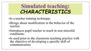 Simulated teaching:
CHARACTERISTICS
•Is a teacher training technique.
•Brings about modification in the behavior of the
teacher.
•Introduces pupil teacher to teach in non-stressful
conditions.
•Is used prior to the classroom teaching practice with
the objective of developing a specific skill of
communication
 