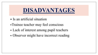 • Is an artificial situation
•Trainee teacher may feel conscious
• Lack of interest among pupil teachers
• Observer might have incorrect reading
DISADVANTAGES
 