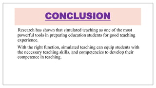 Research has shown that simulated teaching as one of the most
powerful tools in preparing education students for good teaching
experience.
With the right function, simulated teaching can equip students with
the necessary teaching skills, and competencies to develop their
competence in teaching.
CONCLUSION
 