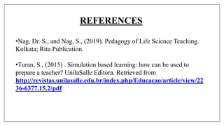 REFERENCES
•Nag, Dr. S., and Nag, S., (2019). Pedagogy of Life Science Teaching.
Kolkata; Rita Publication.
•Turan, S., (2015) . Simulation based learning: how can be used to
prepare a teacher? UnilaSalle Editora. Retrieved from
http://revistas.unilasalle.edu.br/index.php/Educacao/article/view/22
36-6377.15.2/pdf
 