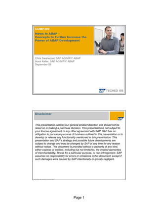 Page 1
COMP209
News In ABAP –
Concepts to Further Increase the
Power of ABAP Development
Chris Swanepoel, SAP AG NW F ABAP
Horst Keller, SAP AG NW F ABAP
September 08
© SAP 2008 / SAP TechEd 08 / COMP209 Page 2
Disclaimer
This presentation outlines our general product direction and should not be
relied on in making a purchase decision. This presentation is not subject to
your license agreement or any other agreement with SAP. SAP has no
obligation to pursue any course of business outlined in this presentation or to
develop or release any functionality mentioned in this presentation. This
presentation and SAP's strategy and possible future developments are
subject to change and may be changed by SAP at any time for any reason
without notice. This document is provided without a warranty of any kind,
either express or implied, including but not limited to, the implied warranties
of merchantability, fitness for a particular purpose, or non-infringement. SAP
assumes no responsibility for errors or omissions in this document, except if
such damages were caused by SAP intentionally or grossly negligent.
 