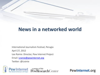 News in a networked world


International Journalism Festival, Perugia
April 27, 2012
Lee Rainie: Director, Pew Internet Project
Email: Lrainie@pewinternet.org
Twitter: @Lrainie


                                             PewInternet.org
 
