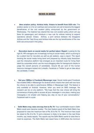 NEWS IN BRIEF
 New aviation policy: AirAsia India, Vistara to benefit from 0/20 rule: The
aviation sector is in for an overhaul and consumers are set to become the biggest
beneficiaries of the civil aviation policy announced by the government on
Wednesday. The Cabinet has cleared the new civil aviation policy which will cap
fares for passengers and introduce a new rule for airlines looking to expand
operations abroad. Vistara Airlines, a joint venture between the Singapore
Airlines and the Tata Group and AirAsia India are the top beneficiaries of the new
0/20 rule announced in the policy.
 Recruiters bank on social media for perfect talent: Report: Looking for the
right fit, HR managers are increasingly turning to social media, which is proving to
be a potent tool for recruiters as well as job seekers, says a report. The report
tracking the social media hiring trend and prepared by industry body Assocham
said the interactive platform has emerged as an important route for hiring fresh
talent by corporates which use the micro-blogging sites for background checks to
judge the overall persona of candidates. Around 68 per cent of the human
resource managers looked into LinkedIn, Facebook or Twitter to get an idea about
the candidate, it noted.
 Get your SMSes in Facebook Messenger now: Social media giant Facebook
has enabled SMS in Messenger for Android which means that users will now have
the choice to be able to send/receive SMSes in Messenger itself. The feature is
only available on Android. However, when you send an SMS message, the
recipient can be on any platform. "We hope that this new choice will bring the
convenience of being able to access all your messages in one place, making your
messaging a lot simpler and helping you stay on top of your conversations,"
Facebook said in a post.
 Delhi Metro may raise one-way fare to Rs 70: Your comfortable travel in Delhi
Metro could soon become costlier. The fare fixation panel of the Delhi Metro has
proposed to raise the maximum fare of Rs 30 to Rs 70. The minimum fare could
be raised to Rs 8 to Rs 15 and a decision is likely to be taken in the next three
months, say media reports. The reports say the Delhi Metro wants to raise fare to
meet its expenses. The Delhi Metro last raised fares in 2009 when the minimum
 