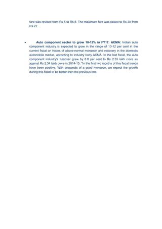 fare was revised from Rs 6 to Rs 8. The maximum fare was raised to Rs 30 from
Rs 22.
 Auto component sector to grow 10-12% in FY17: ACMA: Indian auto
component industry is expected to grow in the range of 10-12 per cent in the
current fiscal on hopes of above-normal monsoon and recovery in the domestic
automobile market, according to industry body ACMA. In the last fiscal, the auto
component industry's turnover grew by 8.8 per cent to Rs 2.55 lakh crore as
against Rs 2.34 lakh crore in 2014-15. "In the first two months of this fiscal trends
have been positive. With prospects of a good monsoon, we expect the growth
during this fiscal to be better then the previous one.
 
